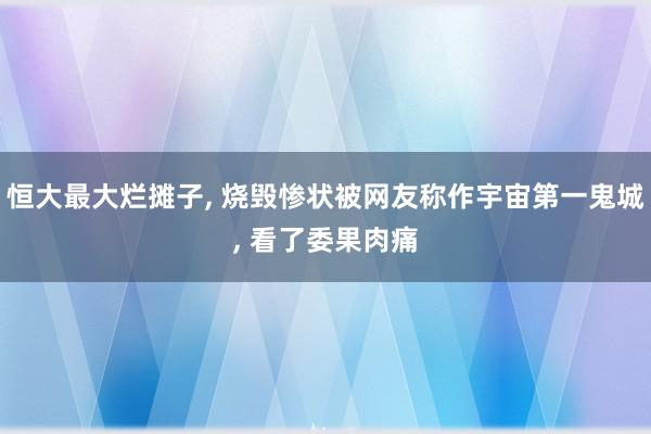 恒大最大烂摊子, 烧毁惨状被网友称作宇宙第一鬼城, 看了委果肉痛