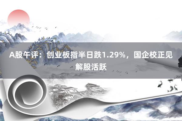 A股午评：创业板指半日跌1.29%，国企校正见解股活跃