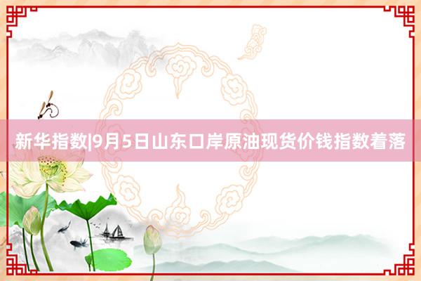 新华指数|9月5日山东口岸原油现货价钱指数着落