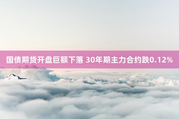 国债期货开盘巨额下落 30年期主力合约跌0.12%