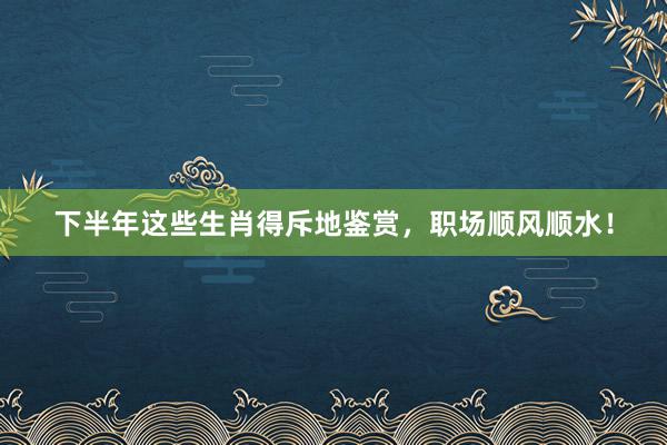 下半年这些生肖得斥地鉴赏，职场顺风顺水！