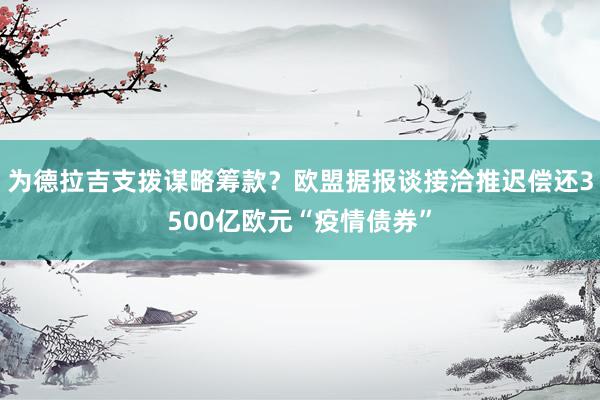 为德拉吉支拨谋略筹款？欧盟据报谈接洽推迟偿还3500亿欧元“疫情债券”