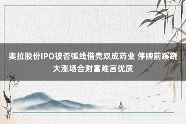 奥拉股份IPO被否弧线借壳双成药业 停牌前蹊跷大涨场合财富难言优质