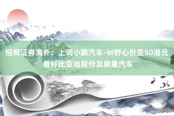 招商证券海外：上调小鹏汽车-W野心价至50港元 看好比亚迪股份及稳重汽车