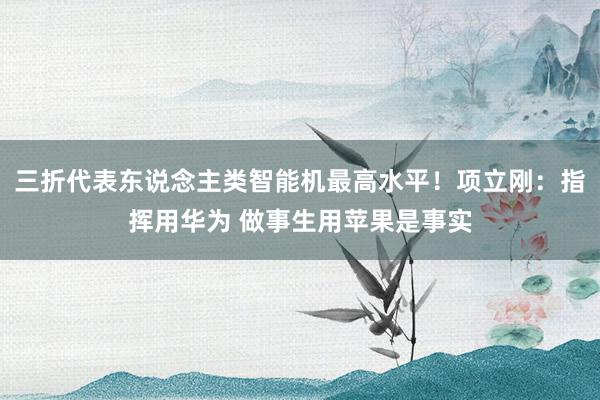 三折代表东说念主类智能机最高水平！项立刚：指挥用华为 做事生用苹果是事实