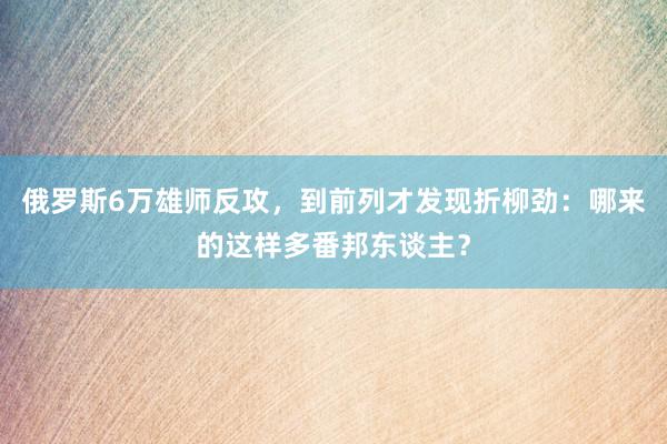 俄罗斯6万雄师反攻，到前列才发现折柳劲：哪来的这样多番邦东谈主？