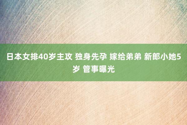 日本女排40岁主攻 独身先孕 嫁给弟弟 新郎小她5岁 管事曝光