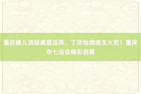 重庆健儿顶级威望压阵，丁欣怡燃烧主火把！重庆市七运会精彩启幕