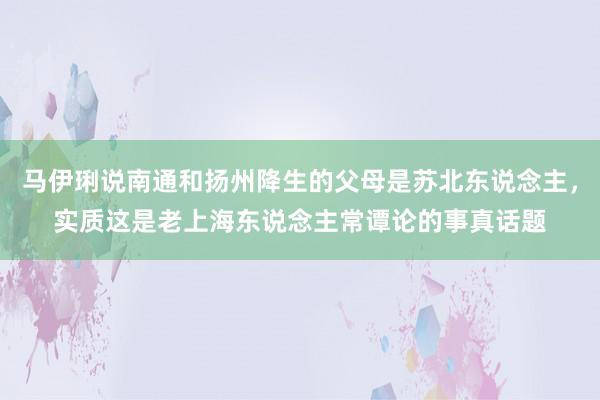 马伊琍说南通和扬州降生的父母是苏北东说念主，实质这是老上海东说念主常谭论的事真话题