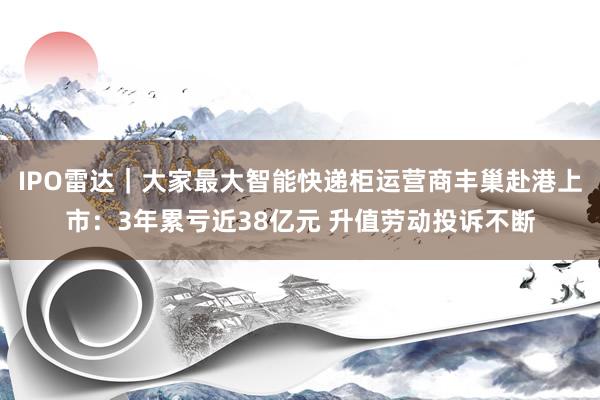 IPO雷达｜大家最大智能快递柜运营商丰巢赴港上市：3年累亏近38亿元 升值劳动投诉不断