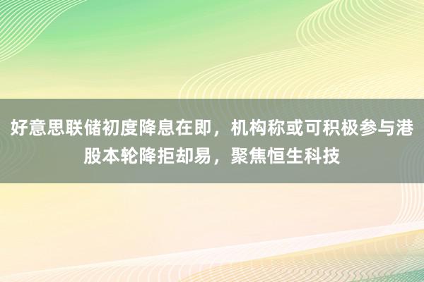 好意思联储初度降息在即，机构称或可积极参与港股本轮降拒却易，聚焦恒生科技