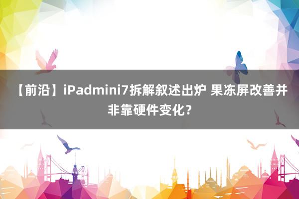 【前沿】iPadmini7拆解叙述出炉 果冻屏改善并非靠硬件变化？