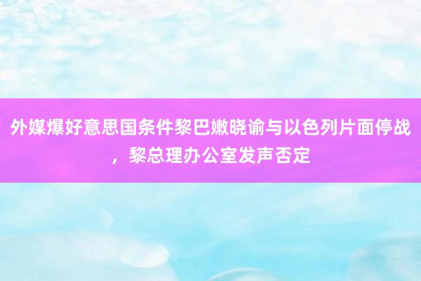 外媒爆好意思国条件黎巴嫩晓谕与以色列片面停战，黎总理办公室发声否定