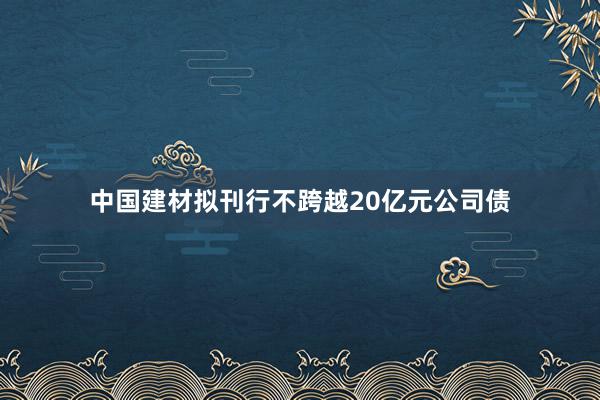 中国建材拟刊行不跨越20亿元公司债