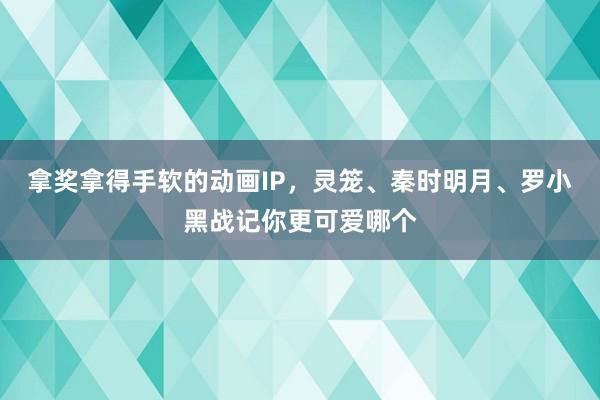 拿奖拿得手软的动画IP，灵笼、秦时明月、罗小黑战记你更可爱哪个