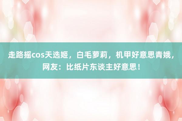 走路摇cos天选姬，白毛萝莉，机甲好意思青娥，网友：比纸片东谈主好意思！