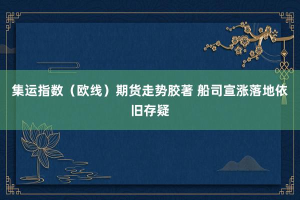 集运指数（欧线）期货走势胶著 船司宣涨落地依旧存疑