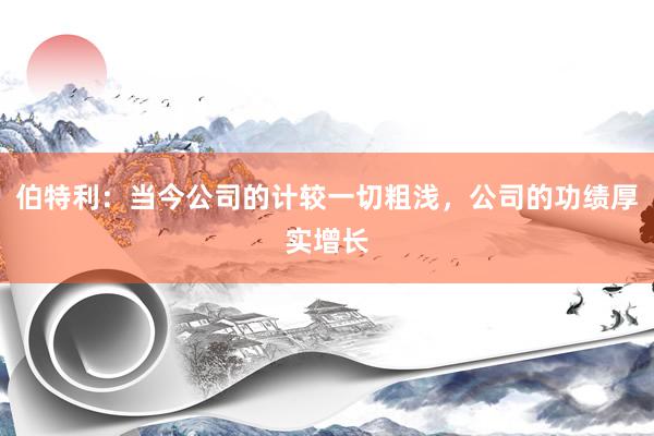 伯特利：当今公司的计较一切粗浅，公司的功绩厚实增长