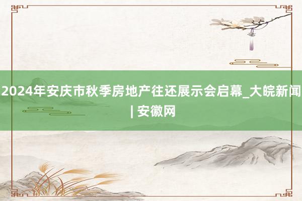 2024年安庆市秋季房地产往还展示会启幕_大皖新闻 | 安徽网