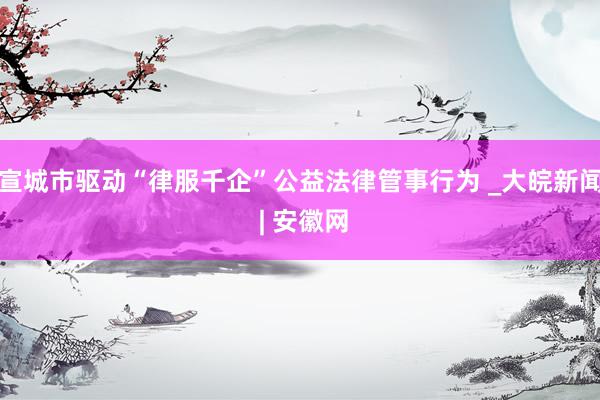 宣城市驱动“律服千企”公益法律管事行为 _大皖新闻 | 安徽网