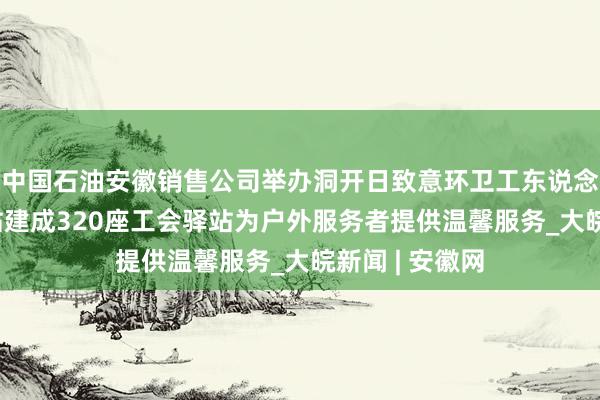 中国石油安徽销售公司举办洞开日致意环卫工东说念主 依托加油站建成320座工会驿站为户外服务者提供温馨服务_大皖新闻 | 安徽网